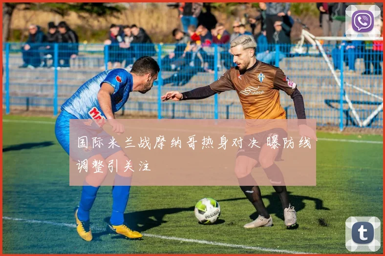 国际米兰战摩纳哥热身对决 曝防线调整引关注