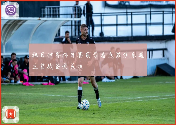 韩日世界杯开赛前景看点聚焦东道主首战备受关注