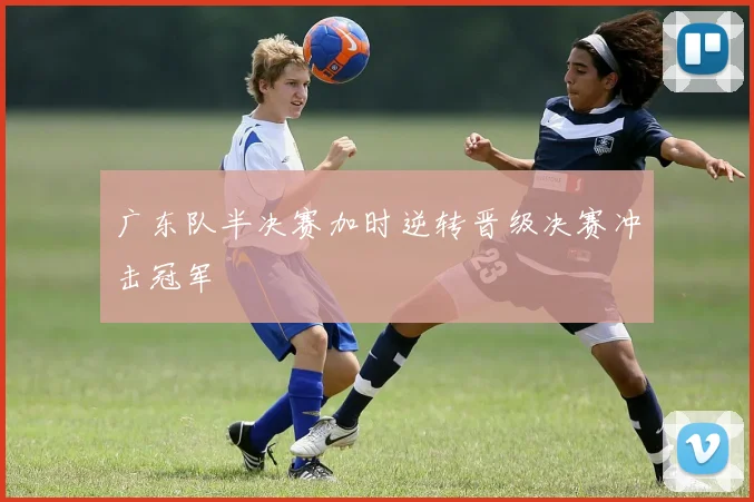 广东队半决赛加时逆转晋级决赛冲击冠军