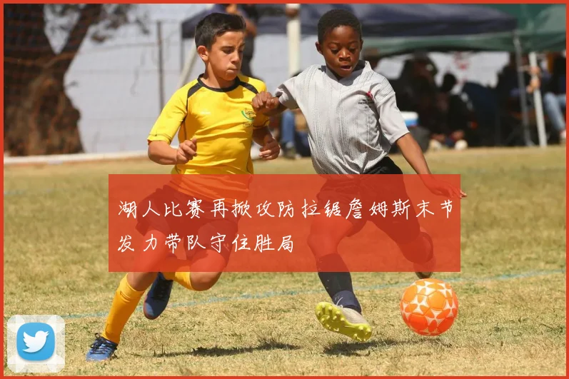 湖人比赛再掀攻防拉锯詹姆斯末节发力带队守住胜局