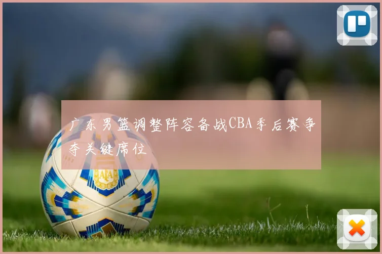 广东男篮调整阵容备战CBA季后赛争夺关键席位