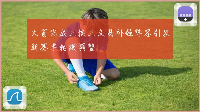 火箭完成三换三交易补强阵容引发新赛季轮换调整