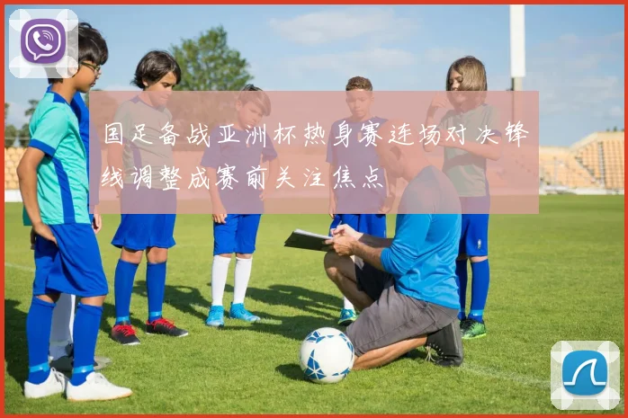 国足备战亚洲杯热身赛连场对决锋线调整成赛前关注焦点